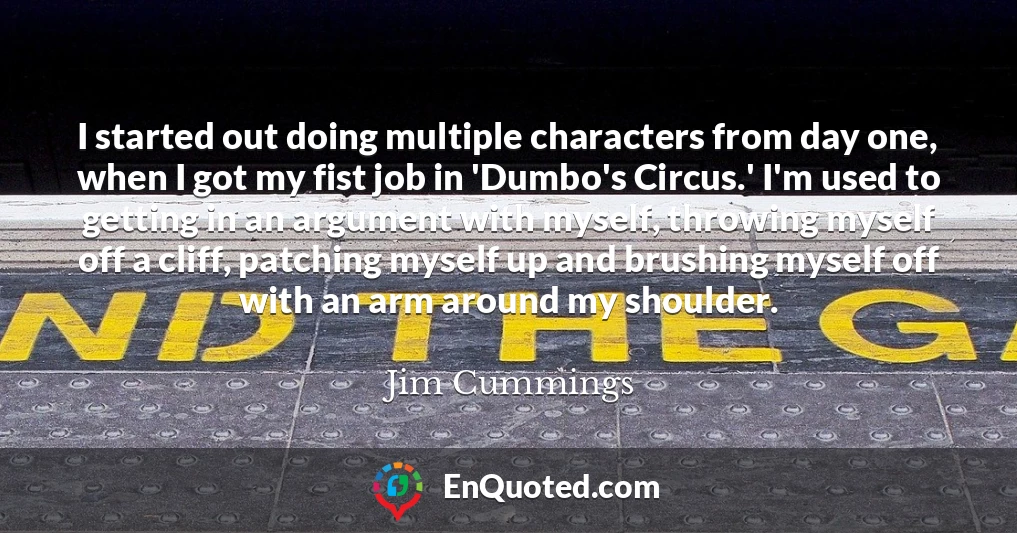 I started out doing multiple characters from day one, when I got my fist job in 'Dumbo's Circus.' I'm used to getting in an argument with myself, throwing myself off a cliff, patching myself up and brushing myself off with an arm around my shoulder.