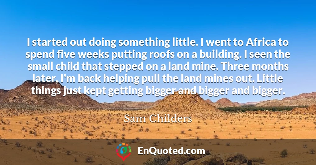 I started out doing something little. I went to Africa to spend five weeks putting roofs on a building. I seen the small child that stepped on a land mine. Three months later, I'm back helping pull the land mines out. Little things just kept getting bigger and bigger and bigger.