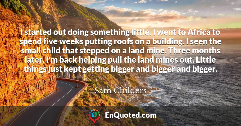 I started out doing something little. I went to Africa to spend five weeks putting roofs on a building. I seen the small child that stepped on a land mine. Three months later, I'm back helping pull the land mines out. Little things just kept getting bigger and bigger and bigger.