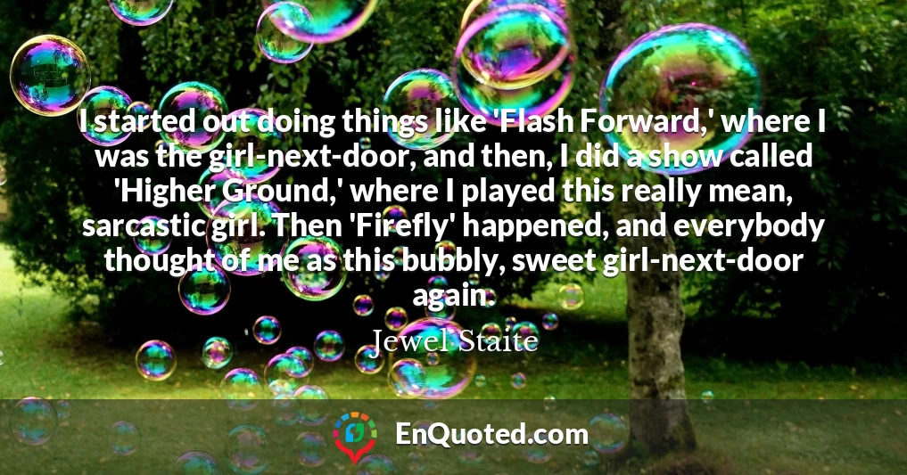 I started out doing things like 'Flash Forward,' where I was the girl-next-door, and then, I did a show called 'Higher Ground,' where I played this really mean, sarcastic girl. Then 'Firefly' happened, and everybody thought of me as this bubbly, sweet girl-next-door again.