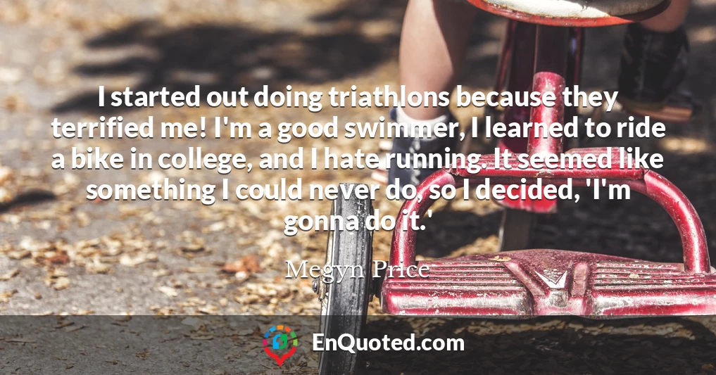 I started out doing triathlons because they terrified me! I'm a good swimmer, I learned to ride a bike in college, and I hate running. It seemed like something I could never do, so I decided, 'I'm gonna do it.'