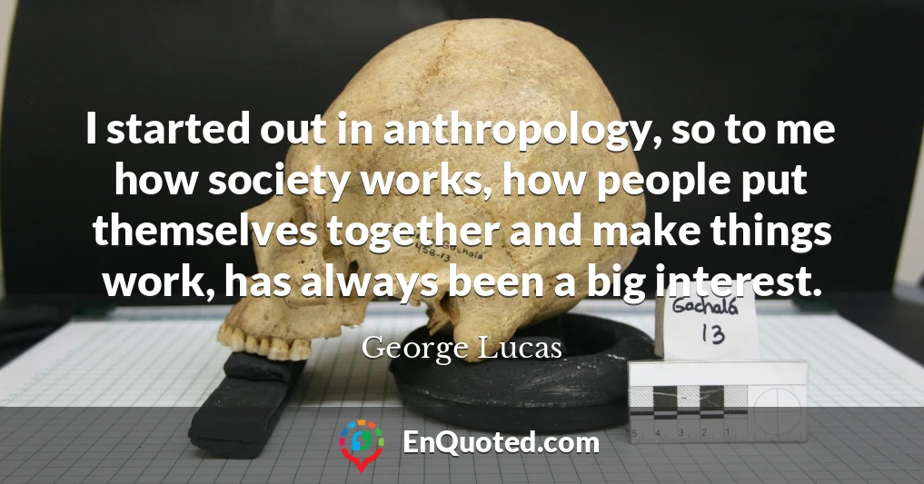 I started out in anthropology, so to me how society works, how people put themselves together and make things work, has always been a big interest.
