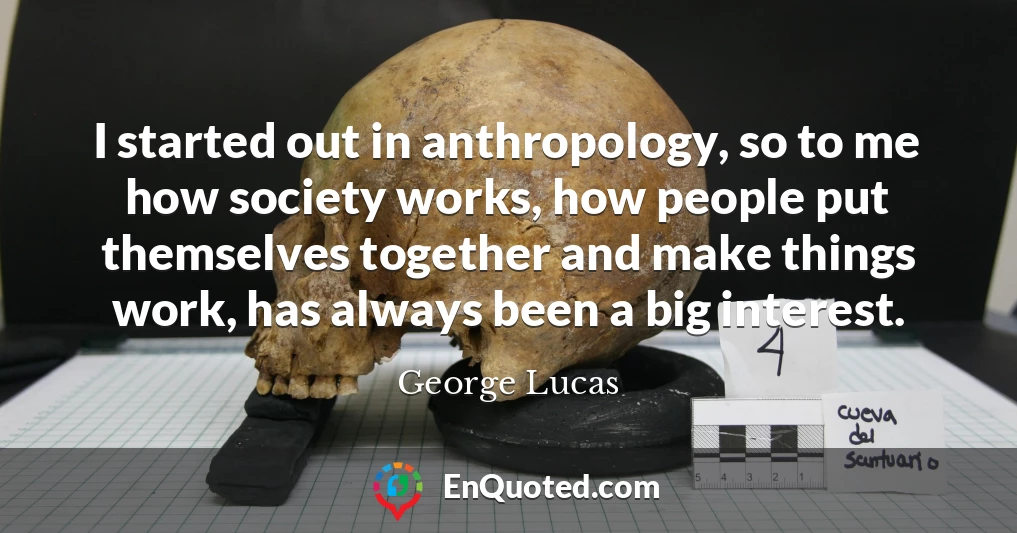 I started out in anthropology, so to me how society works, how people put themselves together and make things work, has always been a big interest.