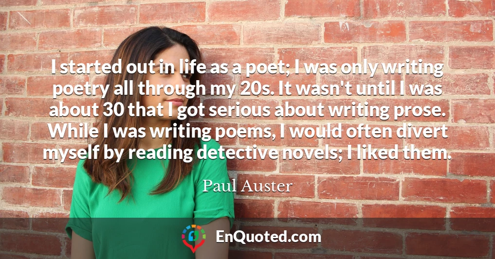 I started out in life as a poet; I was only writing poetry all through my 20s. It wasn't until I was about 30 that I got serious about writing prose. While I was writing poems, I would often divert myself by reading detective novels; I liked them.