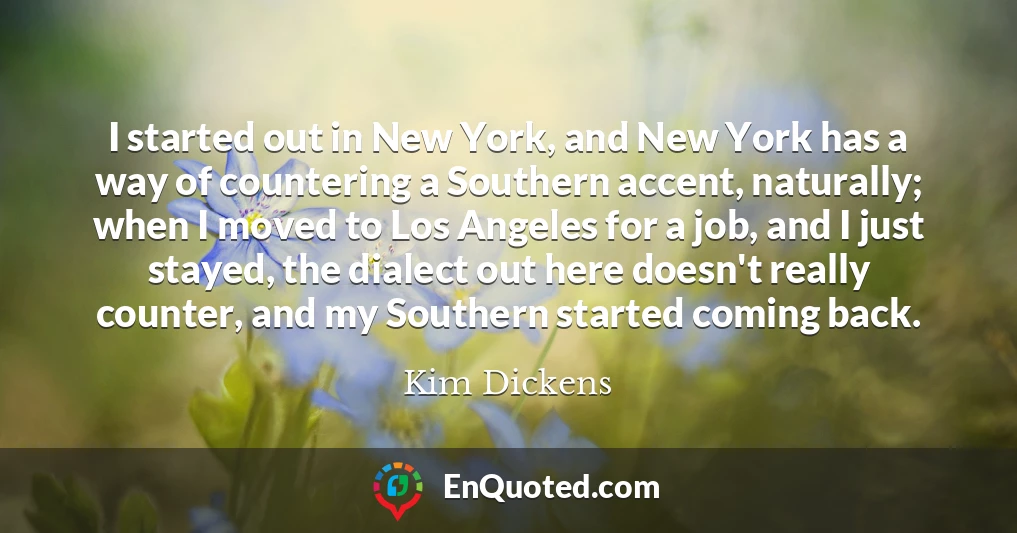 I started out in New York, and New York has a way of countering a Southern accent, naturally; when I moved to Los Angeles for a job, and I just stayed, the dialect out here doesn't really counter, and my Southern started coming back.