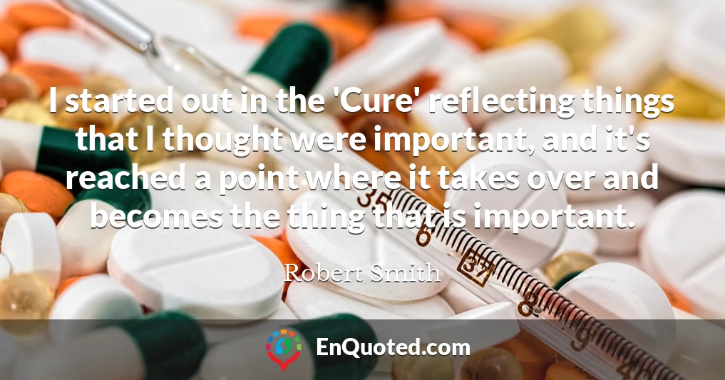 I started out in the 'Cure' reflecting things that I thought were important, and it's reached a point where it takes over and becomes the thing that is important.