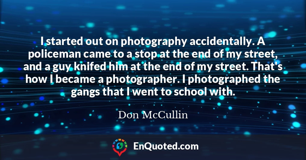 I started out on photography accidentally. A policeman came to a stop at the end of my street, and a guy knifed him at the end of my street. That's how I became a photographer. I photographed the gangs that I went to school with.