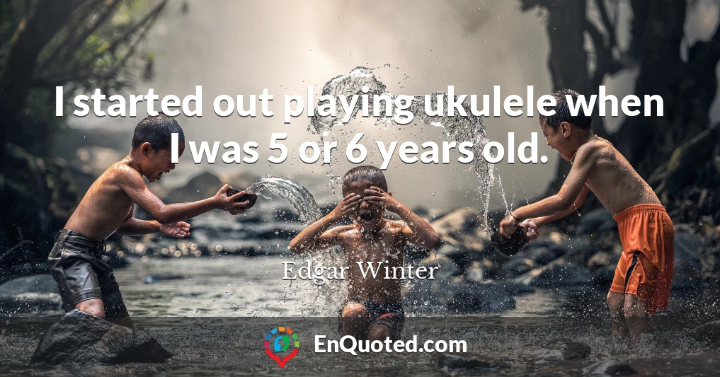 I started out playing ukulele when I was 5 or 6 years old.