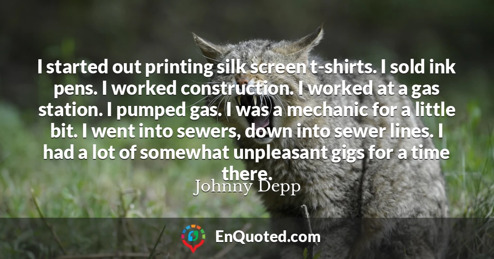 I started out printing silk screen t-shirts. I sold ink pens. I worked construction. I worked at a gas station. I pumped gas. I was a mechanic for a little bit. I went into sewers, down into sewer lines. I had a lot of somewhat unpleasant gigs for a time there.