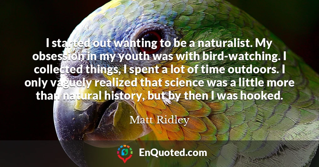 I started out wanting to be a naturalist. My obsession in my youth was with bird-watching. I collected things, I spent a lot of time outdoors. I only vaguely realized that science was a little more than natural history, but by then I was hooked.