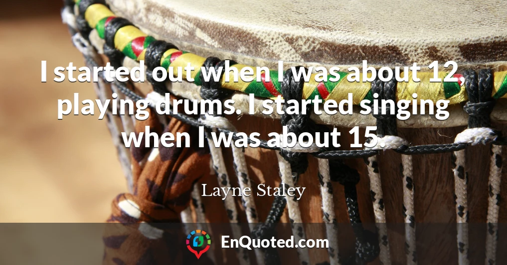 I started out when I was about 12, playing drums. I started singing when I was about 15.