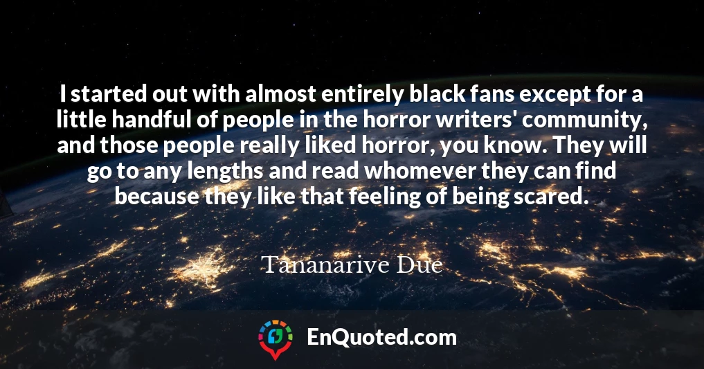 I started out with almost entirely black fans except for a little handful of people in the horror writers' community, and those people really liked horror, you know. They will go to any lengths and read whomever they can find because they like that feeling of being scared.