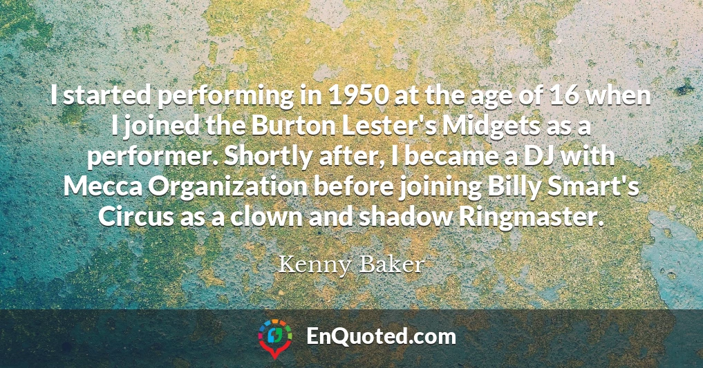 I started performing in 1950 at the age of 16 when I joined the Burton Lester's Midgets as a performer. Shortly after, I became a DJ with Mecca Organization before joining Billy Smart's Circus as a clown and shadow Ringmaster.