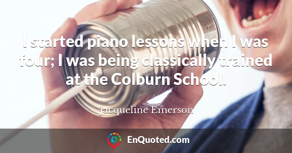 I started piano lessons when I was four; I was being classically trained at the Colburn School.