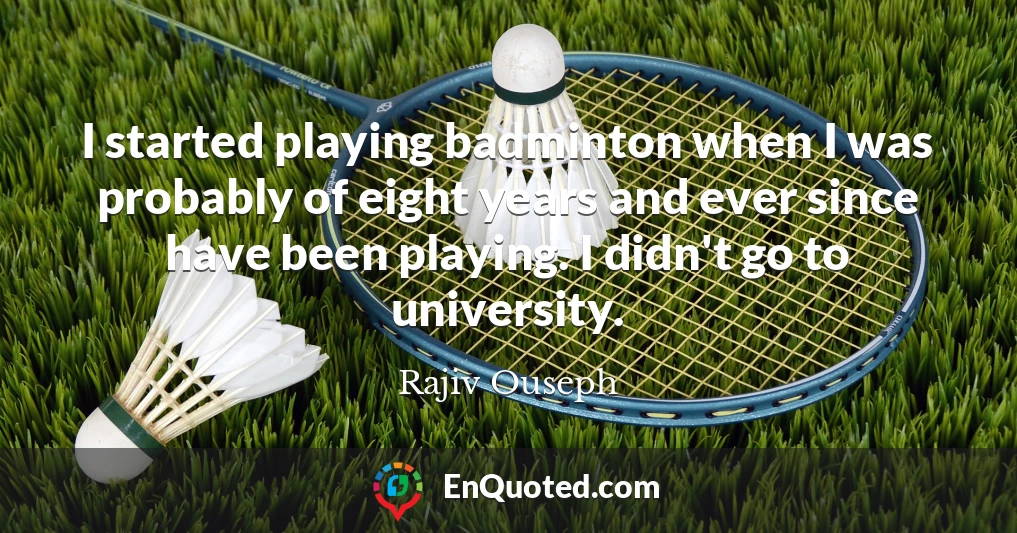 I started playing badminton when I was probably of eight years and ever since have been playing. I didn't go to university.