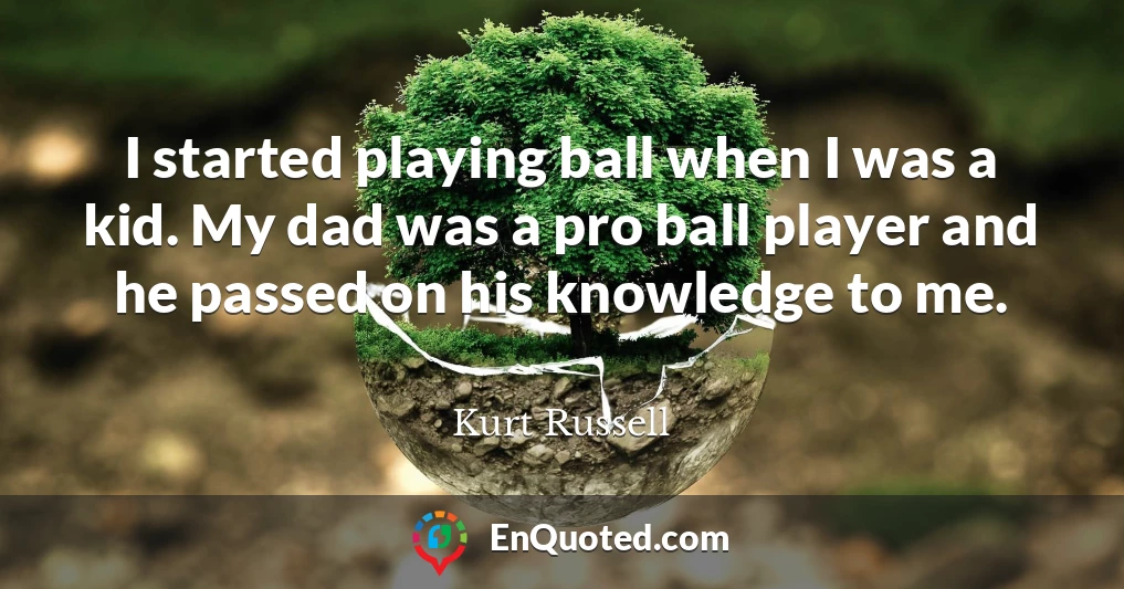 I started playing ball when I was a kid. My dad was a pro ball player and he passed on his knowledge to me.