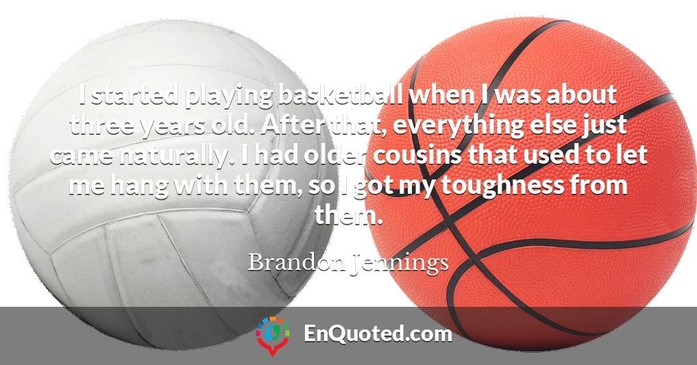 I started playing basketball when I was about three years old. After that, everything else just came naturally. I had older cousins that used to let me hang with them, so I got my toughness from them.