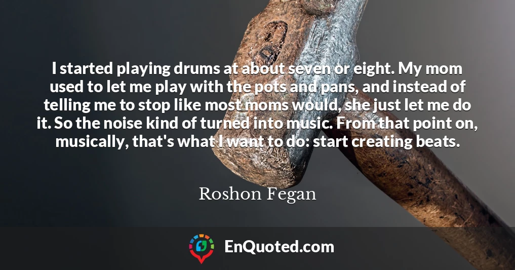 I started playing drums at about seven or eight. My mom used to let me play with the pots and pans, and instead of telling me to stop like most moms would, she just let me do it. So the noise kind of turned into music. From that point on, musically, that's what I want to do: start creating beats.