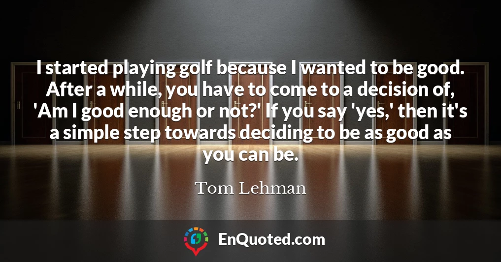 I started playing golf because I wanted to be good. After a while, you have to come to a decision of, 'Am I good enough or not?' If you say 'yes,' then it's a simple step towards deciding to be as good as you can be.
