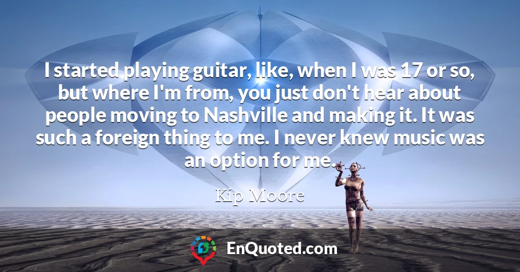 I started playing guitar, like, when I was 17 or so, but where I'm from, you just don't hear about people moving to Nashville and making it. It was such a foreign thing to me. I never knew music was an option for me.
