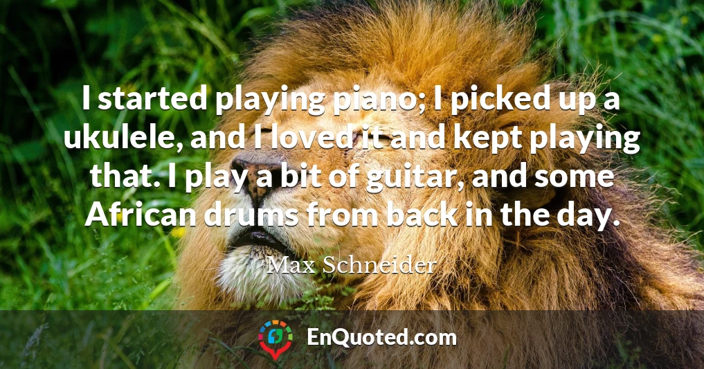 I started playing piano; I picked up a ukulele, and I loved it and kept playing that. I play a bit of guitar, and some African drums from back in the day.