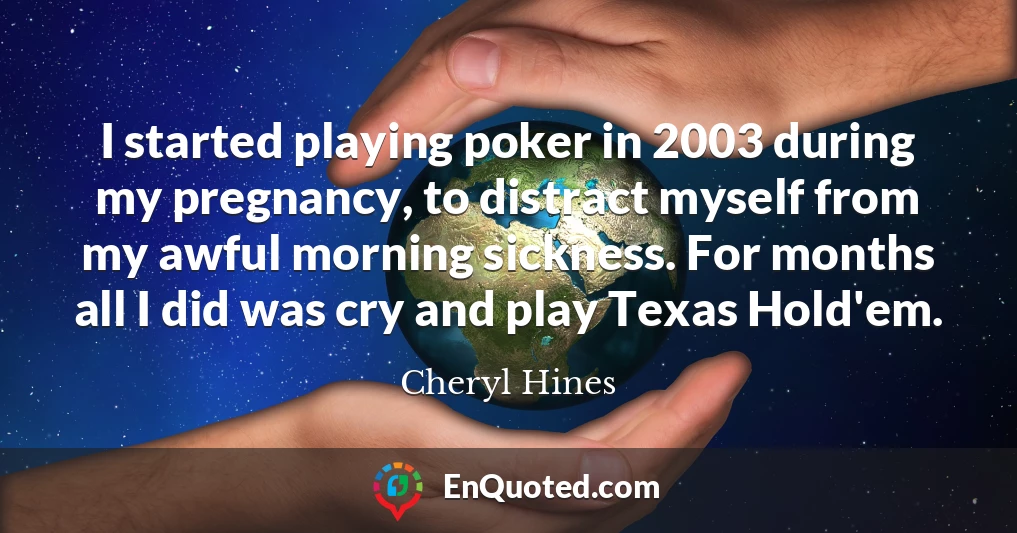 I started playing poker in 2003 during my pregnancy, to distract myself from my awful morning sickness. For months all I did was cry and play Texas Hold'em.
