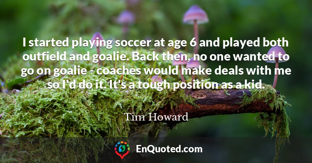 I started playing soccer at age 6 and played both outfield and goalie. Back then, no one wanted to go on goalie - coaches would make deals with me so I'd do it. It's a tough position as a kid.