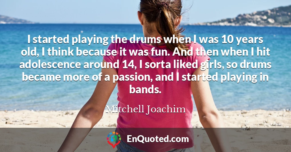 I started playing the drums when I was 10 years old, I think because it was fun. And then when I hit adolescence around 14, I sorta liked girls, so drums became more of a passion, and I started playing in bands.