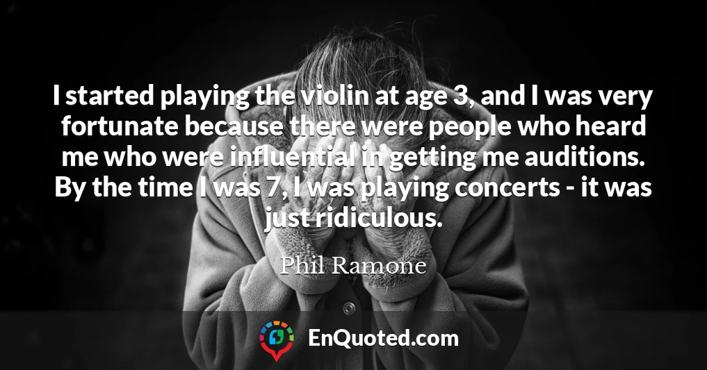 I started playing the violin at age 3, and I was very fortunate because there were people who heard me who were influential in getting me auditions. By the time I was 7, I was playing concerts - it was just ridiculous.