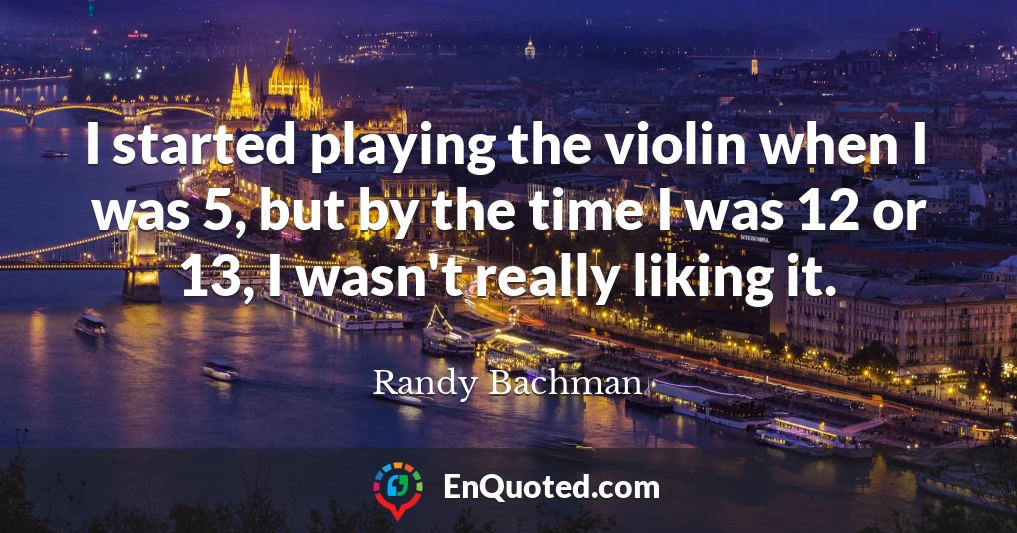 I started playing the violin when I was 5, but by the time I was 12 or 13, I wasn't really liking it.