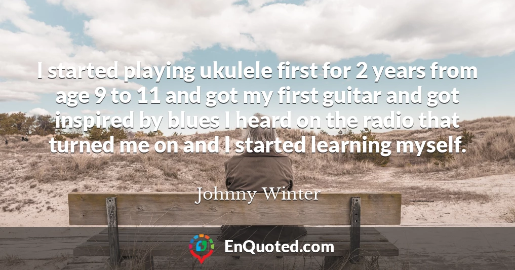 I started playing ukulele first for 2 years from age 9 to 11 and got my first guitar and got inspired by blues I heard on the radio that turned me on and I started learning myself.