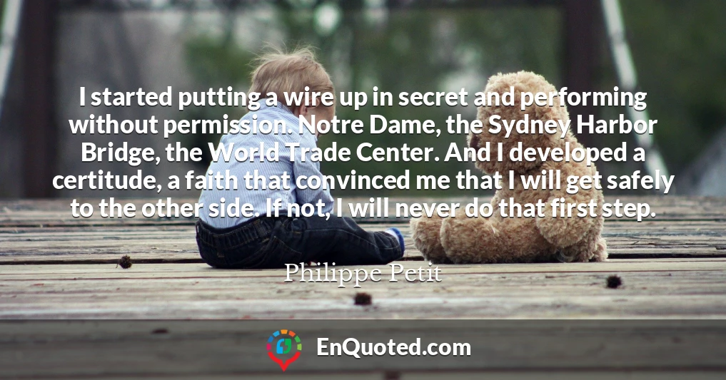 I started putting a wire up in secret and performing without permission. Notre Dame, the Sydney Harbor Bridge, the World Trade Center. And I developed a certitude, a faith that convinced me that I will get safely to the other side. If not, I will never do that first step.