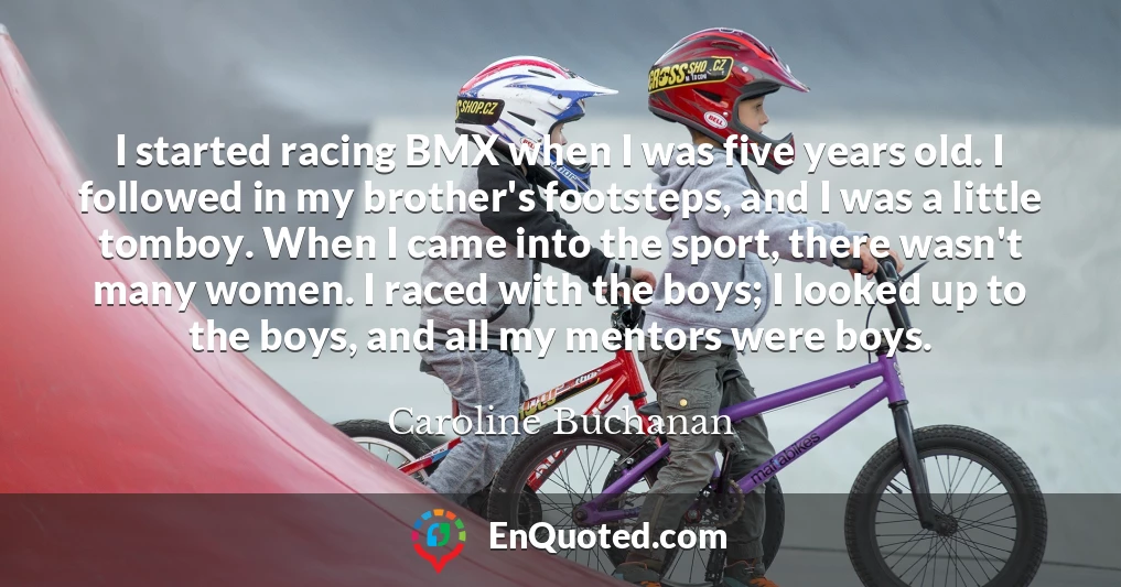 I started racing BMX when I was five years old. I followed in my brother's footsteps, and I was a little tomboy. When I came into the sport, there wasn't many women. I raced with the boys; I looked up to the boys, and all my mentors were boys.