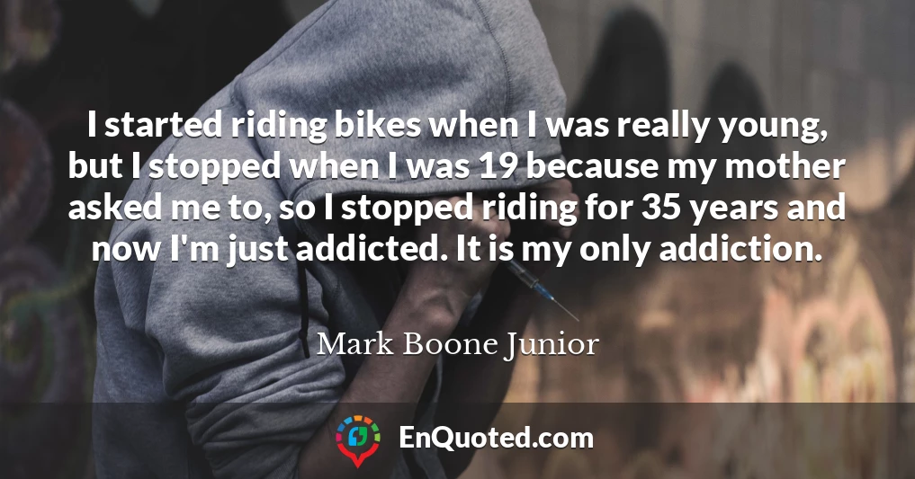 I started riding bikes when I was really young, but I stopped when I was 19 because my mother asked me to, so I stopped riding for 35 years and now I'm just addicted. It is my only addiction.