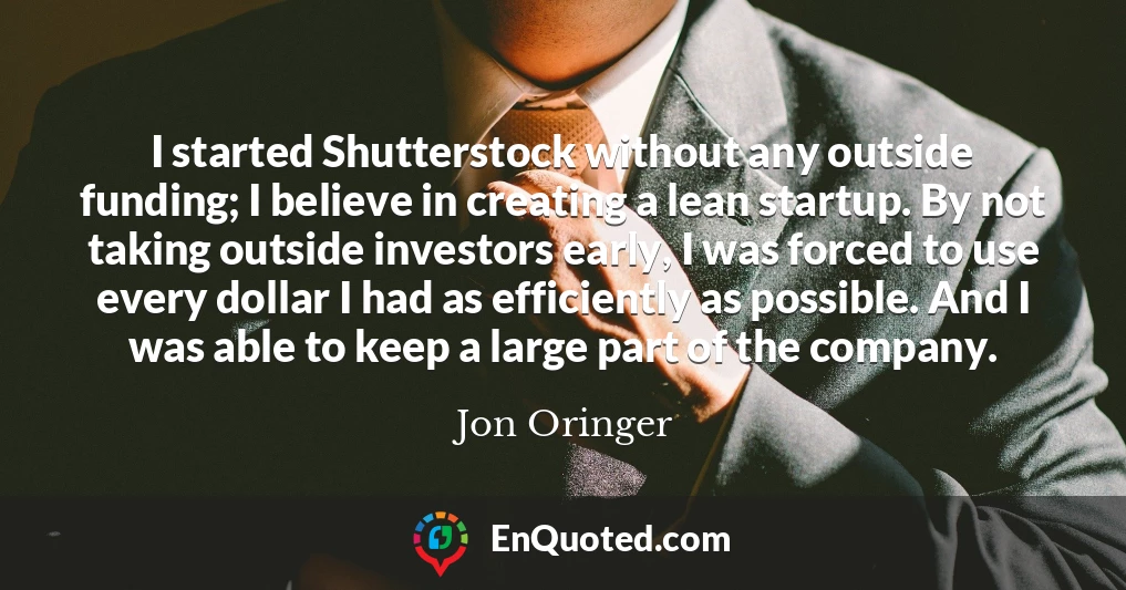 I started Shutterstock without any outside funding; I believe in creating a lean startup. By not taking outside investors early, I was forced to use every dollar I had as efficiently as possible. And I was able to keep a large part of the company.
