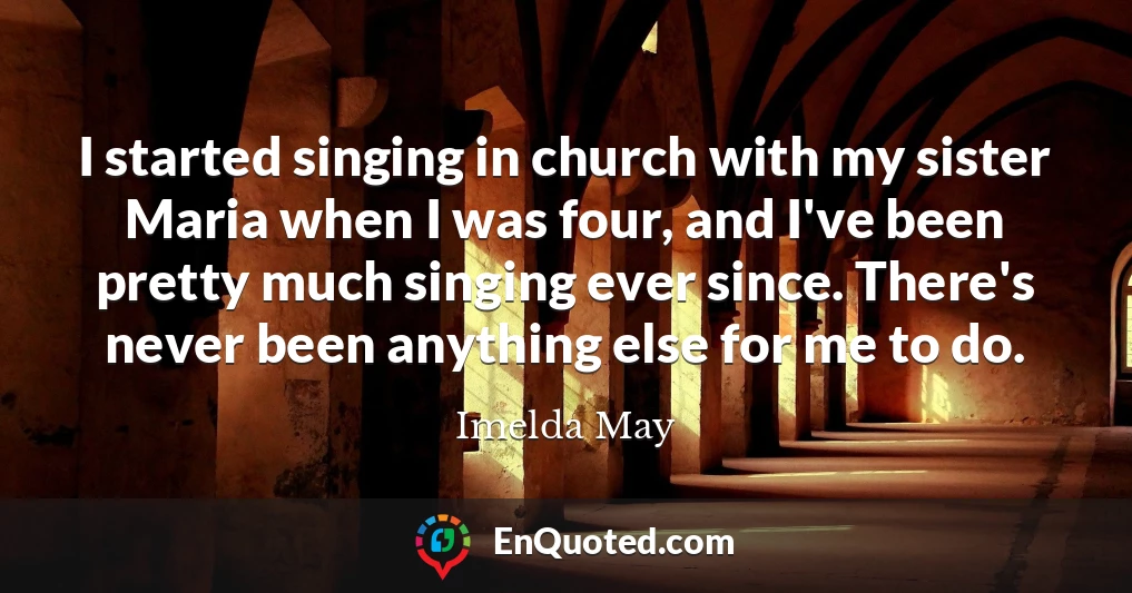 I started singing in church with my sister Maria when I was four, and I've been pretty much singing ever since. There's never been anything else for me to do.