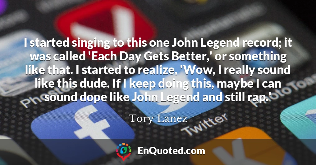 I started singing to this one John Legend record; it was called 'Each Day Gets Better,' or something like that. I started to realize, 'Wow, I really sound like this dude. If I keep doing this, maybe I can sound dope like John Legend and still rap.'