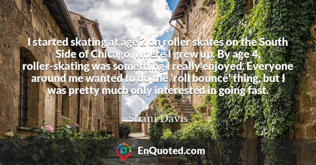 I started skating at age 2 on roller skates on the South Side of Chicago, where I grew up. By age 4, roller-skating was something I really enjoyed. Everyone around me wanted to do the 'roll bounce' thing, but I was pretty much only interested in going fast.