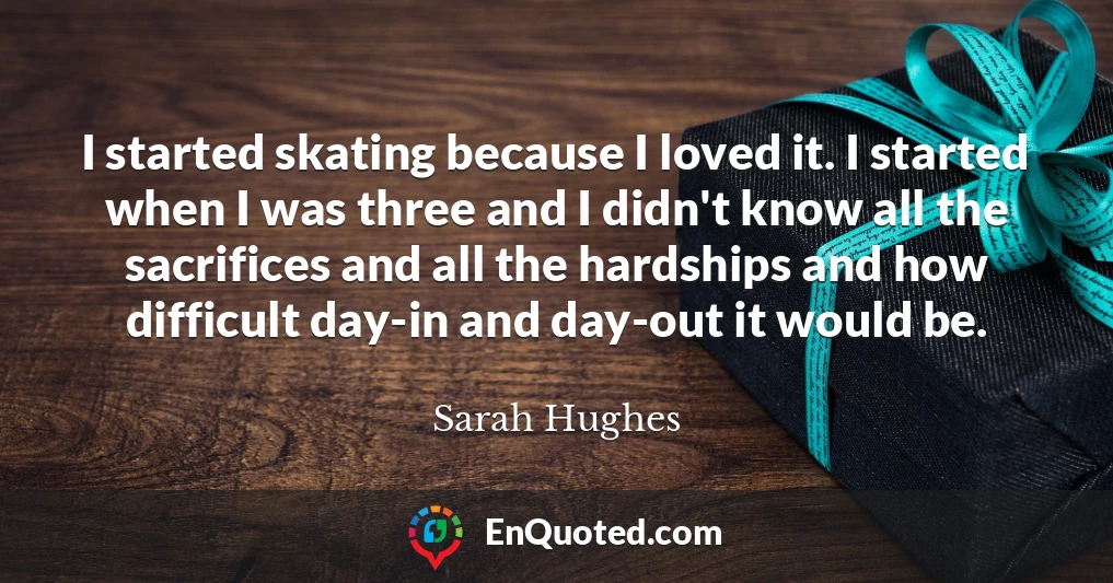 I started skating because I loved it. I started when I was three and I didn't know all the sacrifices and all the hardships and how difficult day-in and day-out it would be.