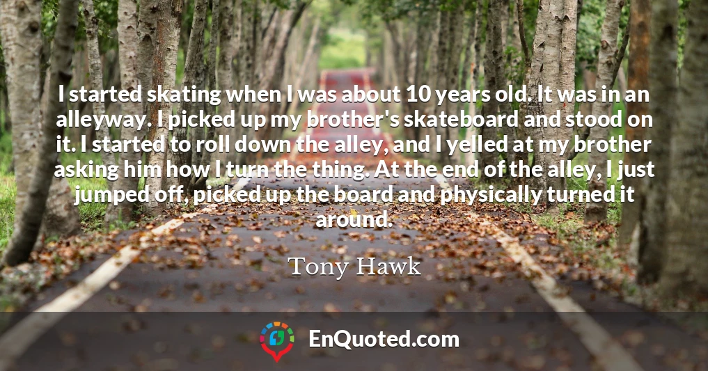 I started skating when I was about 10 years old. It was in an alleyway. I picked up my brother's skateboard and stood on it. I started to roll down the alley, and I yelled at my brother asking him how I turn the thing. At the end of the alley, I just jumped off, picked up the board and physically turned it around.