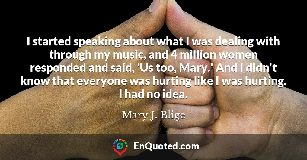I started speaking about what I was dealing with through my music, and 4 million women responded and said, 'Us too, Mary.' And I didn't know that everyone was hurting like I was hurting. I had no idea.