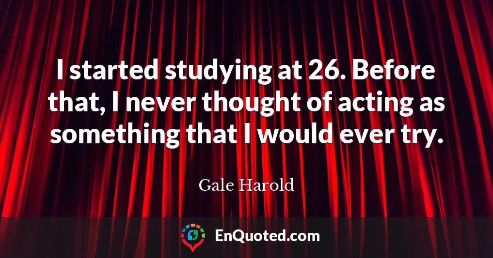 I started studying at 26. Before that, I never thought of acting as something that I would ever try.