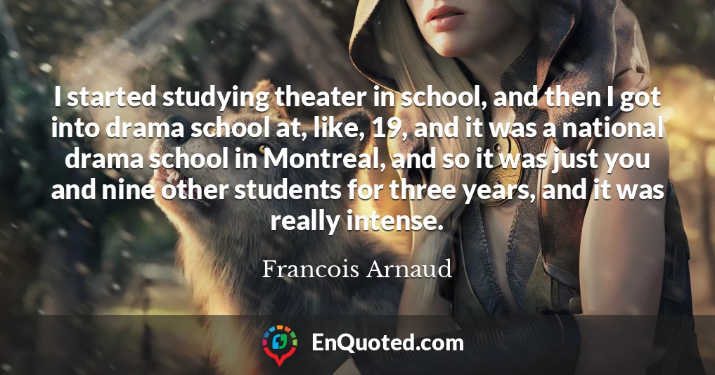 I started studying theater in school, and then I got into drama school at, like, 19, and it was a national drama school in Montreal, and so it was just you and nine other students for three years, and it was really intense.