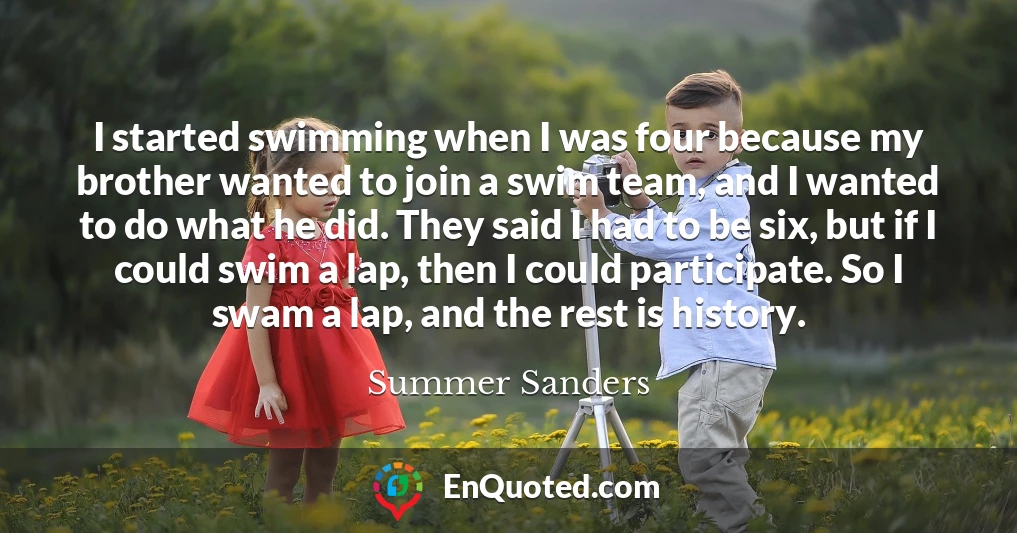 I started swimming when I was four because my brother wanted to join a swim team, and I wanted to do what he did. They said I had to be six, but if I could swim a lap, then I could participate. So I swam a lap, and the rest is history.