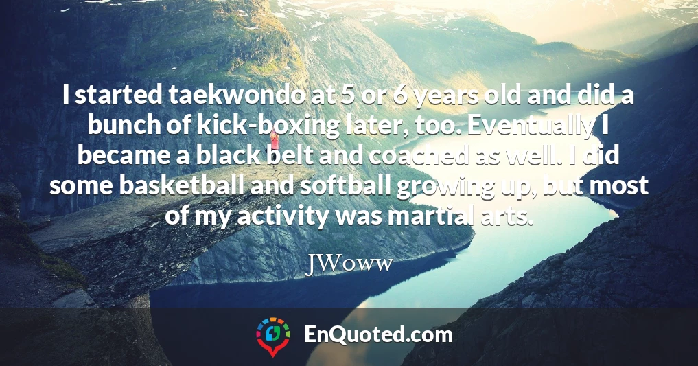 I started taekwondo at 5 or 6 years old and did a bunch of kick-boxing later, too. Eventually I became a black belt and coached as well. I did some basketball and softball growing up, but most of my activity was martial arts.