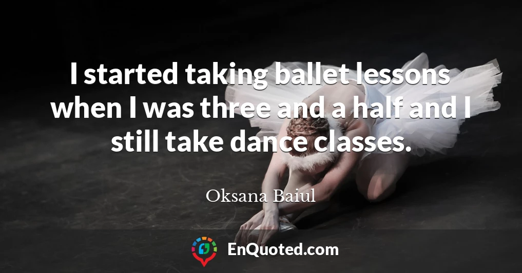I started taking ballet lessons when I was three and a half and I still take dance classes.