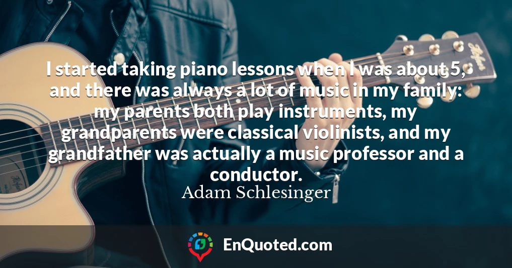 I started taking piano lessons when I was about 5, and there was always a lot of music in my family: my parents both play instruments, my grandparents were classical violinists, and my grandfather was actually a music professor and a conductor.