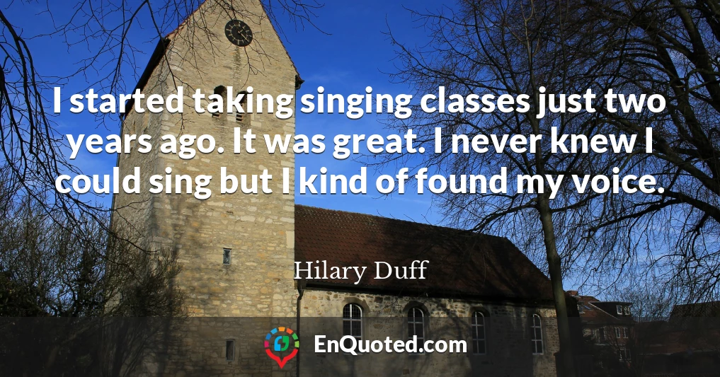 I started taking singing classes just two years ago. It was great. I never knew I could sing but I kind of found my voice.