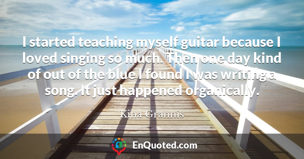 I started teaching myself guitar because I loved singing so much. Then one day kind of out of the blue I found I was writing a song. It just happened organically.