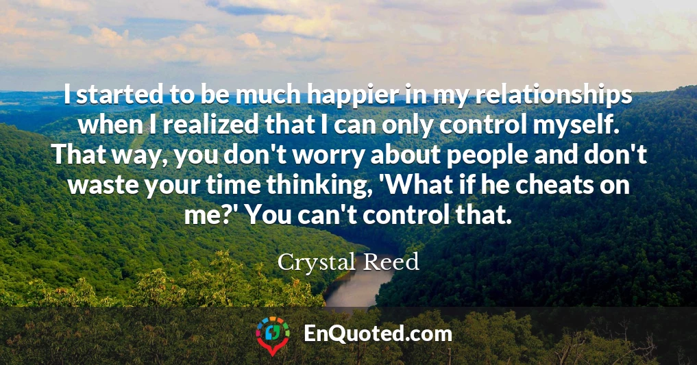 I started to be much happier in my relationships when I realized that I can only control myself. That way, you don't worry about people and don't waste your time thinking, 'What if he cheats on me?' You can't control that.